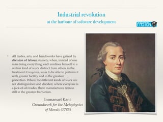 Industrial revolution
at the harbour of software development
❖ All trades, arts, and handiworks have gained by
division of labour, namely, when, instead of one
man doing everything, each conﬁnes himself to a
certain kind of work distinct from others in the
treatment it requires, so as to be able to perform it
with greater facility and in the greatest
perfection. Where the different kinds of work are
not distinguished and divided, where everyone is
a jack-of-all-trades, there manufactures remain
still in the greatest barbarism.
Immanuel Kant
Groundwork for the Metaphysics
of Morals (1785)
 