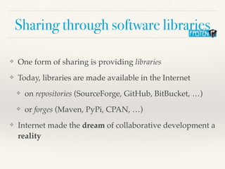 Sharing through software libraries
❖ One form of sharing is providing libraries
❖ Today, libraries are made available in the Internet
❖ on repositories (SourceForge, GitHub, BitBucket, …)
❖ or forges (Maven, PyPi, CPAN, …)
❖ Internet made the dream of collaborative development a
reality
 