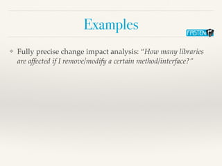 Examples
❖ Fully precise change impact analysis: “How many libraries
are affected if I remove/modify a certain method/interface?”
 