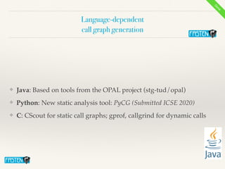 Language-dependent


call graph generation
❖ Java: Based on tools from the OPAL project (stg-tud/opal
)

❖ Python: New static analysis tool: PyCG (Submitted ICSE 2020)


❖ C: CScout for static call graphs; gprof, callgrind for dynamic calls
Done
 