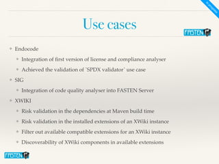 Use cases
❖ Endocod
e

❖ Integration of
fi
rst version of license and compliance analyse
r

❖ Achieved the validation of `SPDX validator` use cas
e

❖ SI
G

❖ Integration of code quality analyser into FASTEN Serve
r

❖ XWIK
I

❖ Risk validation in the dependencies at Maven build tim
e

❖ Risk validation in the installed extensions of an XWiki instanc
e

❖ Filter out available compatible extensions for an XWiki instanc
e

❖ Discoverability of XWiki components in available extensions
In
progress
 