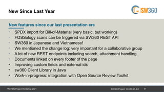 SW360 Project CC-BY-SA 4.0
FASTEN Project Workshop 2021 11
• SPDX import for Bill-of-Material (very basic, but working)
• FOSSology scans can be triggered via SW360 REST API
• SW360 in Japanese and Vietnamese!
• We mentioned the change log: very important for a collaborative group
• A lot of new REST endpoints including search, attachment handling
• Documents linked on every footer of the page
• Improving custom fields and external ids
• sw360 Client Library in Java
• Work-in-progress: integration with Open Source Review Toolkit
New features since our last presentation ere
New Since Last Year
 