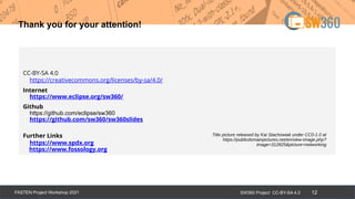 SW360 Project CC-BY-SA 4.0
FASTEN Project Workshop 2021 12
Thank you for your attention!
CC-BY-SA 4.0
https://creativecommons.org/licenses/by-sa/4.0/
Internet
https://www.eclipse.org/sw360/
Github
https://github.com/eclipse/sw360
https://github.com/sw360/sw360slides
Further Links
https://www.spdx.org
https://www.fossology.org
Title picture released by Kai Stachowiak under CC0-1.0 at
https://publicdomainpictures.net/en/view-image.php?
image=312825&picture=networking
 