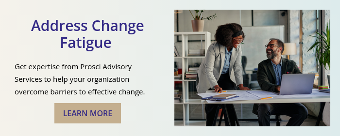 Address Change Fatigue    Get expertise from Prosci Advisory Services to help your organization overcome barriers to effective change. 